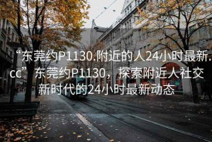 “東莞約P1130.附近的人24小時(shí)最新.cc”東莞約P1130，探索附近人社交新時(shí)代的24小時(shí)最新動(dòng)態(tài)