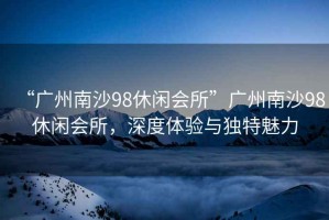 “廣州南沙98休閑會所”廣州南沙98休閑會所，深度體驗與獨特魅力