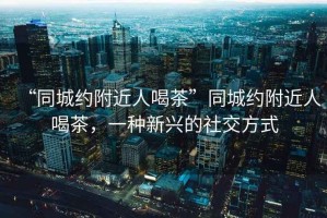 “同城約附近人喝茶”同城約附近人喝茶，一種新興的社交方式