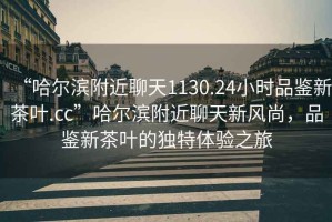 “哈爾濱附近聊天1130.24小時品鑒新茶葉.cc”哈爾濱附近聊天新風尚，品鑒新茶葉的獨特體驗之旅