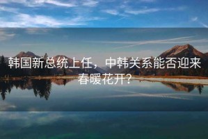 韓國(guó)新總統(tǒng)上任，中韓關(guān)系能否迎來(lái)春暖花開？