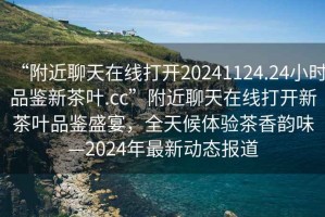 “附近聊天在線打開(kāi)20241124.24小時(shí)品鑒新茶葉.cc”附近聊天在線打開(kāi)新茶葉品鑒盛宴，全天候體驗(yàn)茶香韻味—2024年最新動(dòng)態(tài)報(bào)道