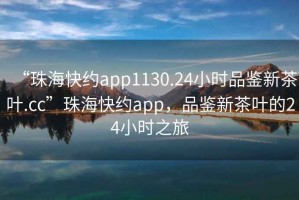 “珠?？旒sapp1130.24小時(shí)品鑒新茶葉.cc”珠海快約app，品鑒新茶葉的24小時(shí)之旅