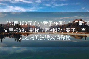 “鄖西100元的小巷子在哪”當日新聞文章標題，揭秘鄖西神秘小巷子，百元之內(nèi)的獨特風情探秘