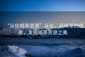 “從化喝茶資源”從化，品味茶的優(yōu)雅，發(fā)掘喝茶資源之美