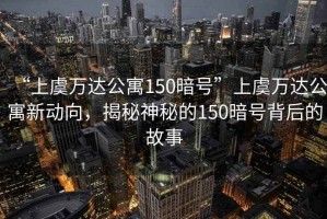 “上虞萬達公寓150暗號”上虞萬達公寓新動向，揭秘神秘的150暗號背后的故事