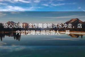 驚心動魄！金店黃金被洪水沖走，店內(nèi)監(jiān)控曝光揭示驚人一幕