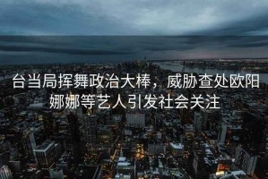 臺(tái)當(dāng)局揮舞政治大棒，威脅查處歐陽(yáng)娜娜等藝人引發(fā)社會(huì)關(guān)注