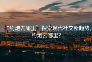 “約炮去哪里”探索現(xiàn)代社交新趨勢(shì)，約炮去哪里？