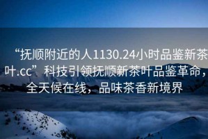 “撫順附近的人1130.24小時(shí)品鑒新茶葉.cc”科技引領(lǐng)撫順新茶葉品鑒革命，全天候在線，品味茶香新境界