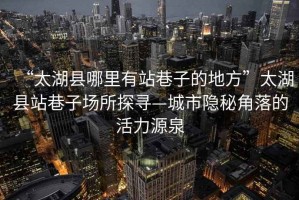 “太湖縣哪里有站巷子的地方”太湖縣站巷子場(chǎng)所探尋—城市隱秘角落的活力源泉