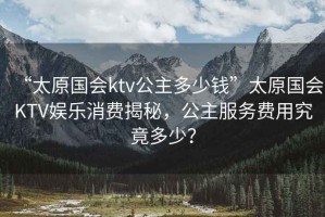 “太原國會ktv公主多少錢”太原國會KTV娛樂消費揭秘，公主服務(wù)費用究竟多少？