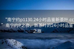 “南寧約p1130.24小時(shí)品鑒新茶葉.cc”南寧約P之夜，新茶葉的24小時(shí)品鑒之旅