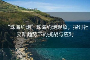 “珠海約炮”珠海約炮現(xiàn)象，探討社交新趨勢(shì)下的挑戰(zhàn)與應(yīng)對(duì)