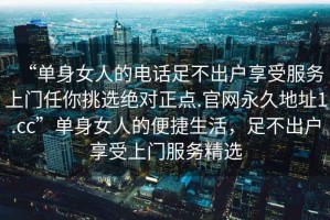 “單身女人的電話足不出戶享受服務(wù)上門任你挑選絕對正點.官網(wǎng)永久地址1.cc”單身女人的便捷生活，足不出戶享受上門服務(wù)精選