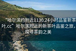 “哈爾濱約附近1130.24小時(shí)品鑒新茶葉.cc”哈爾濱附近的新茶葉品鑒之旅，探尋茶韻之美