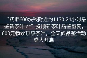 “撫順600塊錢附近約1130.24小時(shí)品鑒新茶葉.cc”撫順新茶葉品鑒盛宴，600元暢飲頂級(jí)茶葉，全天候品鑒活動(dòng)盛大開啟