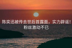 陳奕迅被傳去世后首露面，實(shí)力辟謠！粉絲激動(dòng)不已
