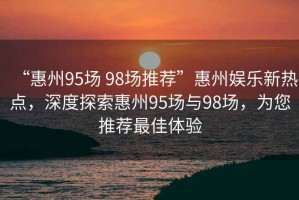 “惠州95場(chǎng) 98場(chǎng)推薦”惠州娛樂新熱點(diǎn)，深度探索惠州95場(chǎng)與98場(chǎng)，為您推薦最佳體驗(yàn)