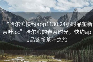 “哈爾濱快約app1130.24小時品鑒新茶葉.cc”哈爾濱的春茶時光，快約app品鑒新茶葉之旅