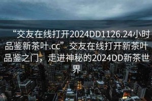 “交友在線打開2024DD1126.24小時品鑒新茶葉.cc”交友在線打開新茶葉品鑒之門，走進神秘的2024DD新茶世界