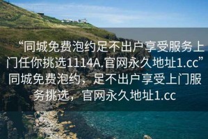 “同城免費(fèi)泡約足不出戶享受服務(wù)上門任你挑選1114A.官網(wǎng)永久地址1.cc”同城免費(fèi)泡約，足不出戶享受上門服務(wù)挑選，官網(wǎng)永久地址1.cc