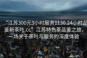 “江蘇300元3小時(shí)服務(wù)1130.24小時(shí)品鑒新茶葉.cc”江蘇特色茶品鑒之旅，一場(chǎng)關(guān)于茶葉與服務(wù)的深度體驗(yàn)