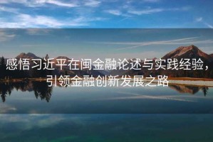 感悟習(xí)近平在閩金融論述與實踐經(jīng)驗，引領(lǐng)金融創(chuàng)新發(fā)展之路