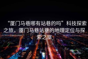 “廈門馬巷哪有站巷的嗎”科技探索之旅，廈門馬巷站巷的地理定位與探索之旅