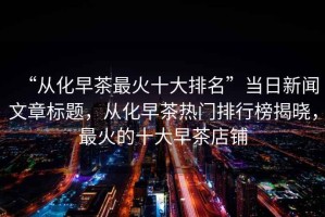 “從化早茶最火十大排名”當日新聞文章標題，從化早茶熱門排行榜揭曉，最火的十大早茶店鋪