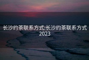 長沙約茶聯(lián)系方式:長沙約茶聯(lián)系方式2023