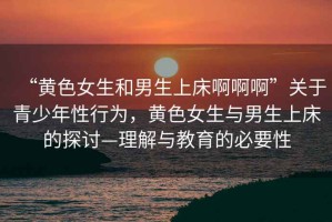 “黃色女生和男生上床啊啊啊”關(guān)于青少年性行為，黃色女生與男生上床的探討—理解與教育的必要性