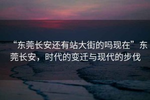 “東莞長安還有站大街的嗎現(xiàn)在”東莞長安，時(shí)代的變遷與現(xiàn)代的步伐