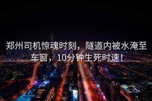 鄭州司機(jī)驚魂時(shí)刻，隧道內(nèi)被水淹至車窗，10分鐘生死時(shí)速！
