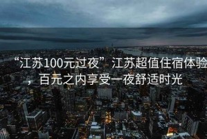 “江蘇100元過夜”江蘇超值住宿體驗，百元之內(nèi)享受一夜舒適時光