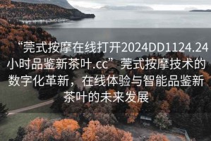 “莞式按摩在線打開2024DD1124.24小時品鑒新茶葉.cc”莞式按摩技術的數(shù)字化革新，在線體驗與智能品鑒新茶葉的未來發(fā)展