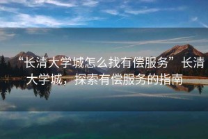 “長(zhǎng)清大學(xué)城怎么找有償服務(wù)”長(zhǎng)清大學(xué)城，探索有償服務(wù)的指南
