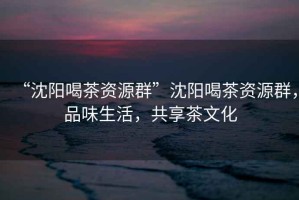 “沈陽喝茶資源群”沈陽喝茶資源群，品味生活，共享茶文化