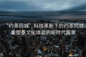 “約茶同城”科技革新下的約茶同城，重塑茶文化體驗的新時代篇章