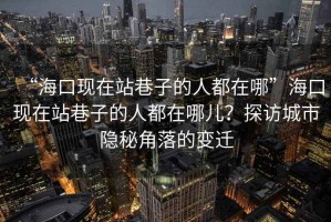 “?？诂F(xiàn)在站巷子的人都在哪”海口現(xiàn)在站巷子的人都在哪兒？探訪城市隱秘角落的變遷