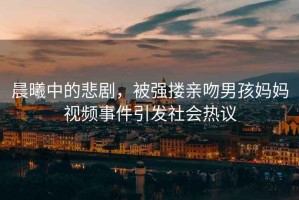 晨曦中的悲劇，被強(qiáng)摟親吻男孩媽媽視頻事件引發(fā)社會(huì)熱議