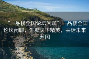 “一品樓全國論壇閑聊”一品樓全國論壇閑聊，匯聚天下精英，共話未來藍圖