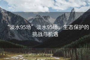 “淡水95場(chǎng)”淡水95場(chǎng)，生態(tài)保護(hù)的挑戰(zhàn)與機(jī)遇