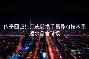 傳奇回歸！范志毅攜手智能AI技術重返水晶宮球場