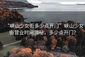 “峽山少女街多少點開門”峽山少女街營業(yè)時間揭秘，多少點開門？
