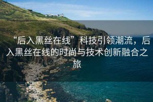 “后入黑絲在線”科技引領(lǐng)潮流，后入黑絲在線的時(shí)尚與技術(shù)創(chuàng)新融合之旅