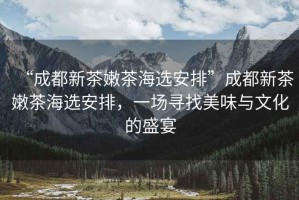 “成都新茶嫩茶海選安排”成都新茶嫩茶海選安排，一場尋找美味與文化的盛宴