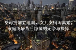 岳母提前立遺囑，女兒女婿鬧離婚，家庭紛爭背后隱藏的無奈與抉擇