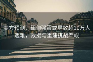 美方預(yù)測(cè)，緬甸強(qiáng)震或?qū)е鲁?0萬(wàn)人遇難，救援與重建挑戰(zhàn)嚴(yán)峻