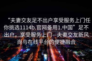 “夫妻交友足不出戶享受服務(wù)上門任你挑選1114b.官網(wǎng)備用1.中國”足不出戶，享受服務(wù)上門—夫妻交友新風(fēng)尚與在線平臺(tái)的便捷融合